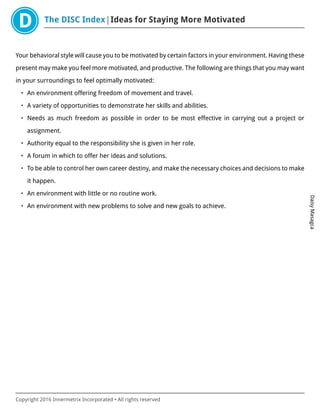 The DISC Index Ideas for Staying More Motivated
DaisyMasagca
Copyright 2016 Innermetrix Incorporated • All rights reserved
Your behavioral style will cause you to be motivated by certain factors in your environment. Having these
present may make you feel more motivated, and productive. The following are things that you may want
in your surroundings to feel optimally motivated:
• An environment offering freedom of movement and travel.
• A variety of opportunities to demonstrate her skills and abilities.
• Needs as much freedom as possible in order to be most effective in carrying out a project or
assignment.
• Authority equal to the responsibility she is given in her role.
• A forum in which to offer her ideas and solutions.
• To be able to control her own career destiny, and make the necessary choices and decisions to make
it happen.
• An environment with little or no routine work.
• An environment with new problems to solve and new goals to achieve.
 