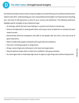 The DISC Index Strength-based Insights
DaisyMasagca
Copyright 2016 Innermetrix Incorporated • All rights reserved
Eachbehavioralstylecontainscertainuniquestrengthsasaresultofhowyourfourbehavioraldimensions
relate to each other. Understanding your own unique behavioral strengths is an important part of putting
your new level of self-awareness to work for your success and satisfaction. The following statements
highlight specific strengths of your behavioral style:
• At meetings, will let the team know feelings in a positive and solution-oriented way.
• Tends to be diplomatic in working with others and using a sense of optimism to motivate the team
toward success.
• Demonstrates technical competence and skills on the people side; this trait is rare and can be of
great importance.
• Able to handle both people and details with equal skill and confidence.
• Uses tact in directing projects or assignments.
• Brings a sense of genuine enthusiasm to the team and organization.
• Natural optimism helps others to feel more confident in the group activities.
• An active agent with a moderately high sense of urgency to get things done without being frantic.
 