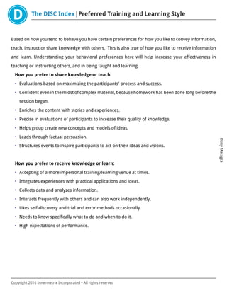 The DISC Index Preferred Training and Learning Style
DaisyMasagca
Copyright 2016 Innermetrix Incorporated • All rights reserved
Based on how you tend to behave you have certain preferences for how you like to convey information,
teach, instruct or share knowledge with others. This is also true of how you like to receive information
and learn. Understanding your behavioral preferences here will help increase your effectiveness in
teaching or instructing others, and in being taught and learning.
How you prefer to share knowledge or teach:
• Evaluations based on maximizing the participants' process and success.
• Confident even in the midst of complex material, because homework has been done long before the
session began.
• Enriches the content with stories and experiences.
• Precise in evaluations of participants to increase their quality of knowledge.
• Helps group create new concepts and models of ideas.
• Leads through factual persuasion.
• Structures events to inspire participants to act on their ideas and visions.
How you prefer to receive knowledge or learn:
• Accepting of a more impersonal training/learning venue at times.
• Integrates experiences with practical applications and ideas.
• Collects data and analyzes information.
• Interacts frequently with others and can also work independently.
• Likes self-discovery and trial and error methods occasionally.
• Needs to know specifically what to do and when to do it.
• High expectations of performance.
 