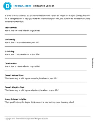 The DISC Index Relevance Section
DaisyMasagca
Copyright 2016 Innermetrix Incorporated • All rights reserved
In order to make the most out of the information in this report it is important that you connect it to your
life in a tangible way. To help you make this information your own, and pull out the most relevant parts,
fill in the blanks below.
Decisiveness:
How is your 'D' score relevant to your life?
___________________________________________________________________________________________________________
Interacting:
How is your 'I' score relevant to your life?
___________________________________________________________________________________________________________
Stabilizing:
How is your 'S' score relevant to your life?
___________________________________________________________________________________________________________
Cautiousness:
How is your 'C' score relevant to your life?
___________________________________________________________________________________________________________
Overall Natural Style:
What is one way in which your natural style relates to your life?
___________________________________________________________________________________________________________
Overall Adaptive Style:
What is one way in which your adaptive style relates to your life?
___________________________________________________________________________________________________________
Strength-based insights:
What specific strengths do you think connect to your success more than any other?
___________________________________________________________________________________________________________
 