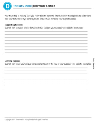 The DISC Index Relevance Section
DaisyMasagca
Copyright 2016 Innermetrix Incorporated • All rights reserved
Your final step to making sure you really benefit from the information in this report is to understand
how your behavioral style contributes to, and perhaps hinders, your overall success.
Supporting Success:
Overall, how can your unique behavioral style support your success? (cite specific examples)
___________________________________________________________________________________________________________
___________________________________________________________________________________________________________
___________________________________________________________________________________________________________
___________________________________________________________________________________________________________
___________________________________________________________________________________________________________
___________________________________________________________________________________________________________
___________________________________________________________________________________________________________
___________________________________________________________________________________________________________
Limiting Success:
Overall, how could your unique behavioral style get in the way of your success? (cite specific examples)
___________________________________________________________________________________________________________
___________________________________________________________________________________________________________
___________________________________________________________________________________________________________
___________________________________________________________________________________________________________
___________________________________________________________________________________________________________
___________________________________________________________________________________________________________
___________________________________________________________________________________________________________
___________________________________________________________________________________________________________
 