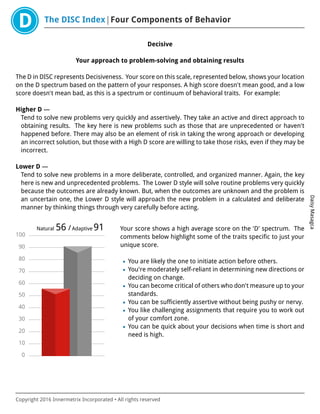 The DISC Index Four Components of Behavior
DaisyMasagca
Copyright 2016 Innermetrix Incorporated • All rights reserved
Decisive
Your approach to problem-solving and obtaining results
The D in DISC represents Decisiveness. Your score on this scale, represented below, shows your location
on the D spectrum based on the pattern of your responses. A high score doesn't mean good, and a low
score doesn't mean bad, as this is a spectrum or continuum of behavioral traits. For example:
Higher D —
Tend to solve new problems very quickly and assertively. They take an active and direct approach to
obtaining results. The key here is new problems such as those that are unprecedented or haven't
happened before. There may also be an element of risk in taking the wrong approach or developing
an incorrect solution, but those with a High D score are willing to take those risks, even if they may be
incorrect.
Lower D —
Tend to solve new problems in a more deliberate, controlled, and organized manner. Again, the key
here is new and unprecedented problems. The Lower D style will solve routine problems very quickly
because the outcomes are already known. But, when the outcomes are unknown and the problem is
an uncertain one, the Lower D style will approach the new problem in a calculated and deliberate
manner by thinking things through very carefully before acting.
0
10
20
30
40
50
60
70
80
90
100
Natural 56 /Adaptive 91 Your score shows a high average score on the 'D' spectrum. The
comments below highlight some of the traits specific to just your
unique score.
• You are likely the one to initiate action before others.
• You're moderately self-reliant in determining new directions or
deciding on change.
• You can become critical of others who don't measure up to your
standards.
• You can be sufficiently assertive without being pushy or nervy.
• You like challenging assignments that require you to work out
of your comfort zone.
• You can be quick about your decisions when time is short and
need is high.
 