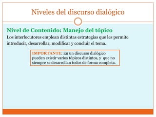 Nivel de Contenido: Manejo del tópico
Los interlocutores emplean distintas estrategias que les permite
introducir, desarrollar, modificar y concluir el tema.
Niveles del discurso dialógico
IMPORTANTE: En un discurso dialógico
pueden existir varios tópicos distintos, y que no
siempre se desarrollan todos de forma completa.
 