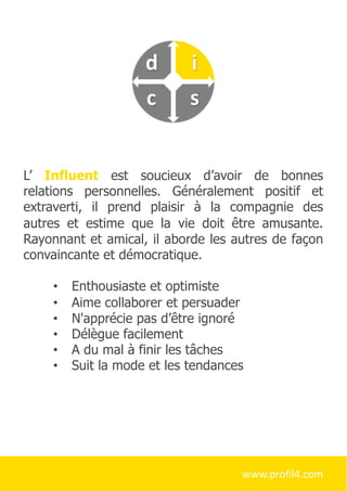 L’ Influent est soucieux d’avoir de bonnes
relations personnelles. Généralement positif et
extraverti, il prend plaisir à la compagnie des
autres et estime que la vie doit être amusante.
Rayonnant et amical, il aborde les autres de façon
convaincante et démocratique.
• Enthousiaste et optimiste
• Aime collaborer et persuader
• N'apprécie pas d’être ignoré
• Délègue facilement
• A du mal à finir les tâches
• Suit la mode et les tendances
www.profil4.com
 