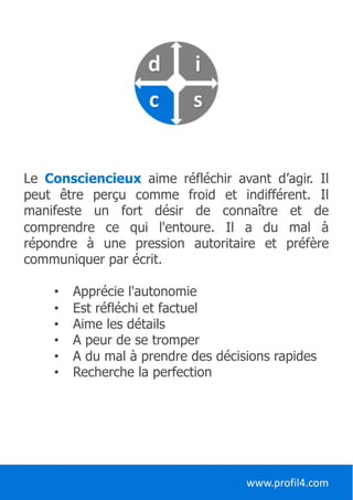 Le Consciencieux aime réfléchir avant d’agir. Il
peut être perçu comme froid et indifférent. Il
manifeste un fort désir de connaître et de
comprendre ce qui l'entoure. Il a du mal à
répondre à une pression autoritaire et préfère
communiquer par écrit.
• Apprécie l'autonomie
• Est réfléchi et factuel
• Aime les détails
• A peur de se tromper
• A du mal à prendre des décisions rapides
• Recherche la perfection
www.profil4.com
 
