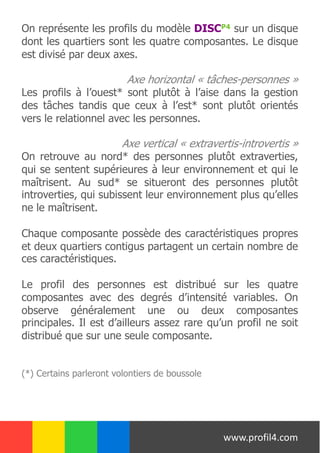 On représente les profils du modèle DISCP4 sur un disque
dont les quartiers sont les quatre composantes. Le disque
est divisé par deux axes.
Axe horizontal « tâches-personnes »
Les profils à l’ouest* sont plutôt à l’aise dans la gestion
des tâches tandis que ceux à l’est* sont plutôt orientés
vers le relationnel avec les personnes.
Axe vertical « extravertis-introvertis »
On retrouve au nord* des personnes plutôt extraverties,
qui se sentent supérieures à leur environnement et qui le
maîtrisent. Au sud* se situeront des personnes plutôt
introverties, qui subissent leur environnement plus qu’elles
ne le maîtrisent.
Chaque composante possède des caractéristiques propres
et deux quartiers contigus partagent un certain nombre de
ces caractéristiques.
Le profil des personnes est distribué sur les quatre
composantes avec des degrés d’intensité variables. On
observe généralement une ou deux composantes
principales. Il est d’ailleurs assez rare qu’un profil ne soit
distribué que sur une seule composante.
(*) Certains parleront volontiers de boussole
www.profil4.com
 