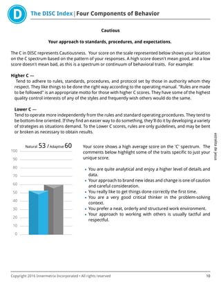 The DISC Index Four Components of Behavior
estrelitadejesus
Copyright 2016 Innermetrix Incorporated • All rights reserved 10
Cautious
Your approach to standards, procedures, and expectations.
The C in DISC represents Cautiousness. Your score on the scale represented below shows your location
on the C spectrum based on the pattern of your responses. A high score doesn't mean good, and a low
score doesn't mean bad, as this is a spectrum or continuum of behavioral traits. For example:
Higher C —
Tend to adhere to rules, standards, procedures, and protocol set by those in authority whom they
respect. They like things to be done the right way according to the operating manual. "Rules are made
to be followed" is an appropriate motto for those with higher C scores. They have some of the highest
quality control interests of any of the styles and frequently wish others would do the same.
Lower C —
Tend to operate more independently from the rules and standard operating procedures. They tend to
be bottom-line oriented. If they find an easier way to do something, they'll do it by developing a variety
of strategies as situations demand. To the Lower C scores, rules are only guidelines, and may be bent
or broken as necessary to obtain results.
0
10
20
30
40
50
60
70
80
90
100
Natural 53 /Adaptive 60 Your score shows a high average score on the 'C' spectrum. The
comments below highlight some of the traits specific to just your
unique score.
• You are quite analytical and enjoy a higher level of details and
data.
• Your approach to brand new ideas and change is one of caution
and careful consideration.
• You really like to get things done correctly the first time.
• You are a very good critical thinker in the problem-solving
context.
• You prefer a neat, orderly and structured work environment.
• Your approach to working with others is usually tactful and
respectful.
 