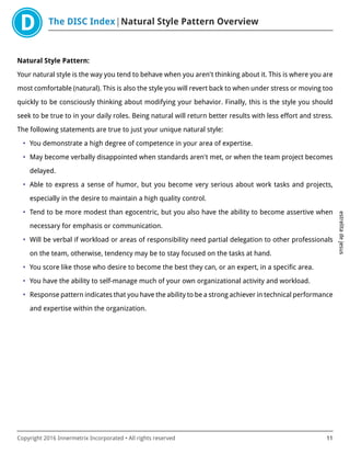 The DISC Index Natural Style Pattern Overview
estrelitadejesus
Copyright 2016 Innermetrix Incorporated • All rights reserved 11
Natural Style Pattern:
Your natural style is the way you tend to behave when you aren't thinking about it. This is where you are
most comfortable (natural). This is also the style you will revert back to when under stress or moving too
quickly to be consciously thinking about modifying your behavior. Finally, this is the style you should
seek to be true to in your daily roles. Being natural will return better results with less effort and stress.
The following statements are true to just your unique natural style:
• You demonstrate a high degree of competence in your area of expertise.
• May become verbally disappointed when standards aren't met, or when the team project becomes
delayed.
• Able to express a sense of humor, but you become very serious about work tasks and projects,
especially in the desire to maintain a high quality control.
• Tend to be more modest than egocentric, but you also have the ability to become assertive when
necessary for emphasis or communication.
• Will be verbal if workload or areas of responsibility need partial delegation to other professionals
on the team, otherwise, tendency may be to stay focused on the tasks at hand.
• You score like those who desire to become the best they can, or an expert, in a specific area.
• You have the ability to self-manage much of your own organizational activity and workload.
• Response pattern indicates that you have the ability to be a strong achiever in technical performance
and expertise within the organization.
 