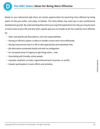 The DISC Index Ideas for Being More Effective
estrelitadejesus
Copyright 2016 Innermetrix Incorporated • All rights reserved 13
Based on your behavioral style there are certain opportunities for becoming more effective by being
aware of how you prefer, and enjoy, to behave. The items below may assist you in your professional
development growth. By understanding these items you may find explanations for why you may be stuck
in some areas of your life and why other aspects give you no trouble at all. You could be more effective
by:
• Clear and specific job descriptions, and role responsibilities.
• Having an efficient system in place to handle routine work more effectively.
• Having reassurances that it is OK to take appropriate and calculated risks.
• Job description presented clearly and with no ambiguities.
• An increased sense of urgency to get things done… now.
• Associating with friendly, active people.
• A greater emphasis on tasks, organizational work, business, or profits.
• Greater participation in team efforts and activities.
 