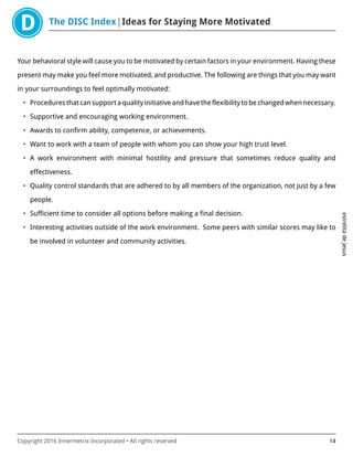 The DISC Index Ideas for Staying More Motivated
estrelitadejesus
Copyright 2016 Innermetrix Incorporated • All rights reserved 14
Your behavioral style will cause you to be motivated by certain factors in your environment. Having these
present may make you feel more motivated, and productive. The following are things that you may want
in your surroundings to feel optimally motivated:
• Procedures that can support a quality initiative and have the flexibility to be changed when necessary.
• Supportive and encouraging working environment.
• Awards to confirm ability, competence, or achievements.
• Want to work with a team of people with whom you can show your high trust level.
• A work environment with minimal hostility and pressure that sometimes reduce quality and
effectiveness.
• Quality control standards that are adhered to by all members of the organization, not just by a few
people.
• Sufficient time to consider all options before making a final decision.
• Interesting activities outside of the work environment. Some peers with similar scores may like to
be involved in volunteer and community activities.
 