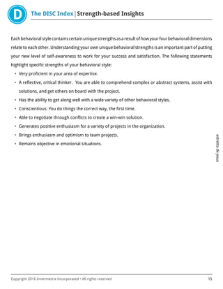 The DISC Index Strength-based Insights
estrelitadejesus
Copyright 2016 Innermetrix Incorporated • All rights reserved 15
Eachbehavioralstylecontainscertainuniquestrengthsasaresultofhowyourfourbehavioraldimensions
relate to each other. Understanding your own unique behavioral strengths is an important part of putting
your new level of self-awareness to work for your success and satisfaction. The following statements
highlight specific strengths of your behavioral style:
• Very proficient in your area of expertise.
• A reflective, critical thinker. You are able to comprehend complex or abstract systems, assist with
solutions, and get others on board with the project.
• Has the ability to get along well with a wide variety of other behavioral styles.
• Conscientious: You do things the correct way, the first time.
• Able to negotiate through conflicts to create a win-win solution.
• Generates positive enthusiasm for a variety of projects in the organization.
• Brings enthusiasm and optimism to team projects.
• Remains objective in emotional situations.
 
