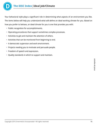 The DISC Index Ideal Job/Climate
estrelitadejesus
Copyright 2016 Innermetrix Incorporated • All rights reserved 16
Your behavioral style plays a significant role in determining what aspects of an environment you like.
The items below will help you understand what will define an ideal working climate for you. Based on
how you prefer to behave, an ideal climate for you is one that provides you with:
• Public recognition for accomplishments.
• Operating procedures that support sometimes complex processes.
• Activities to get and maintain the attention of others.
• Activities that can be monitored from beginning to end.
• A democratic supervisor and work environment.
• Projects needing you to motivate and persuade people.
• Freedom of speech and expression.
• Quality standards in which to support and maintain.
 