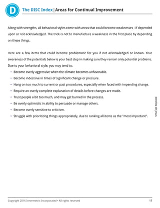 The DISC Index Areas for Continual Improvement
estrelitadejesus
Copyright 2016 Innermetrix Incorporated • All rights reserved 17
Along with strengths, all behavioral styles come with areas that could become weaknesses - if depended
upon or not acknowledged. The trick is not to manufacture a weakness in the first place by depending
on these things.
Here are a few items that could become problematic for you if not acknowledged or known. Your
awareness of the potentials below is your best step in making sure they remain only potential problems.
Due to your behavioral style, you may tend to:
• Become overly aggressive when the climate becomes unfavorable.
• Become indecisive in times of significant change or pressure.
• Hang on too much to current or past procedures, especially when faced with impending change.
• Require an overly complete explanation of details before changes are made.
• Trust people a bit too much, and may get burned in the process.
• Be overly optimistic in ability to persuade or manage others.
• Become overly sensitive to criticism.
• Struggle with prioritizing things appropriately, due to ranking all items as the "most important".
 