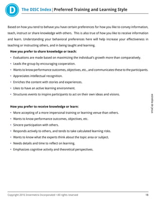 The DISC Index Preferred Training and Learning Style
estrelitadejesus
Copyright 2016 Innermetrix Incorporated • All rights reserved 18
Based on how you tend to behave you have certain preferences for how you like to convey information,
teach, instruct or share knowledge with others. This is also true of how you like to receive information
and learn. Understanding your behavioral preferences here will help increase your effectiveness in
teaching or instructing others, and in being taught and learning.
How you prefer to share knowledge or teach:
• Evaluations are made based on maximizing the individual's growth more than comparatively.
• Leads the group by encouraging cooperation.
• Wants to know performance outcomes, objectives, etc., and communicates these to the participants.
• Appreciates intellectual recognition.
• Enriches the content with stories and experiences.
• Likes to have an active learning environment.
• Structures events to inspire participants to act on their own ideas and visions.
How you prefer to receive knowledge or learn:
• More accepting of a more impersonal training or learning venue than others.
• Wants to know performance outcomes, objectives, etc.
• Sincere participation with others.
• Responds actively to others, and tends to take calculated learning risks.
• Wants to know what the experts think about the topic area or subject.
• Needs details and time to reflect on learning.
• Emphasizes cognitive activity and theoretical perspectives.
 
