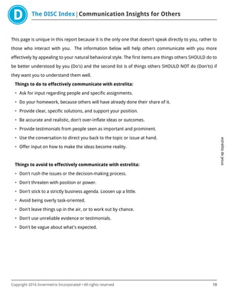 The DISC Index Communication Insights for Others
estrelitadejesus
Copyright 2016 Innermetrix Incorporated • All rights reserved 19
This page is unique in this report because it is the only one that doesn't speak directly to you, rather to
those who interact with you. The information below will help others communicate with you more
effectively by appealing to your natural behavioral style. The first items are things others SHOULD do to
be better understood by you (Do's) and the second list is of things others SHOULD NOT do (Don'ts) if
they want you to understand them well.
Things to do to effectively communicate with estrelita:
• Ask for input regarding people and specific assignments.
• Do your homework, because others will have already done their share of it.
• Provide clear, specific solutions, and support your position.
• Be accurate and realistic, don't over-inflate ideas or outcomes.
• Provide testimonials from people seen as important and prominent.
• Use the conversation to direct you back to the topic or issue at hand.
• Offer input on how to make the ideas become reality.
Things to avoid to effectively communicate with estrelita:
• Don't rush the issues or the decision-making process.
• Don't threaten with position or power.
• Don't stick to a strictly business agenda. Loosen up a little.
• Avoid being overly task-oriented.
• Don't leave things up in the air, or to work out by chance.
• Don't use unreliable evidence or testimonials.
• Don't be vague about what's expected.
 
