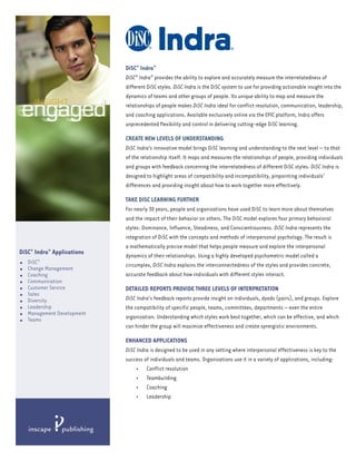 DiSC® Indra®
                             DiSC® Indra® provides the ability to explore and accurately measure the interrelatedness of
                             different DiSC styles. DiSC Indra is the DiSC system to use for providing actionable insight into the
                             dynamics of teams and other groups of people. Its unique ability to map and measure the
                             relationships of people makes DiSC Indra ideal for conflict resolution, communication, leadership,
                             and coaching applications. Available exclusively online via the EPIC platform, Indra offers
                             unprecedented flexibility and control in delivering cutting-edge DiSC learning.

                             CREATE NEW LEVELS OF UNDERSTANDING
                             DiSC Indra’s innovative model brings DiSC learning and understanding to the next level — to that
                             of the relationship itself. It maps and measures the relationships of people, providing individuals
                             and groups with feedback concerning the interrelatedness of different DiSC styles. DiSC Indra is
                             designed to highlight areas of compatibility and incompatibility, pinpointing individuals’
                             differences and providing insight about how to work together more effectively.

                             TAKE DISC LEARNING FURTHER
                             For nearly 30 years, people and organizations have used DiSC to learn more about themselves
                             and the impact of their behavior on others. The DiSC model explores four primary behavioral
                             styles: Dominance, Influence, Steadiness, and Conscientiousness. DiSC Indra represents the
                             integration of DiSC with the concepts and methods of interpersonal psychology. The result is
                             a mathematically precise model that helps people measure and explore the interpersonal
DiSC® Indra® Applications    dynamics of their relationships. Using a highly developed psychometric model called a
•   DiSC®                    circumplex, DiSC Indra explains the interconnectedness of the styles and provides concrete,
•   Change Management
•   Coaching                 accurate feedback about how individuals with different styles interact.
•   Communication
•   Customer Service         DETAILED REPORTS PROVIDE THREE LEVELS OF INTERPRETATION
•   Sales
    Diversity                DiSC Indra's feedback reports provide insight on individuals, dyads (pairs), and groups. Explore
•
•   Leadership               the compatibility of specific people, teams, committees, departments — even the entire
•   Management Development
    Teams                    organization. Understanding which styles work best together, which can be effective, and which
•
                             can hinder the group will maximize effectiveness and create synergistic environments.

                             ENHANCED APPLICATIONS
                             DiSC Indra is designed to be used in any setting where interpersonal effectiveness is key to the
                             success of individuals and teams. Organizations use it in a variety of applications, including:
                                 • Conflict resolution
                                 • Teambuilding
                                 • Coaching
                                 • Leadership
 