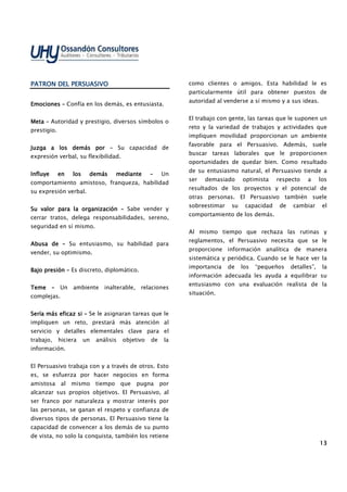 13131313
PATRON DEL PERSUASIVOPATRON DEL PERSUASIVOPATRON DEL PERSUASIVOPATRON DEL PERSUASIVO
EmoEmoEmoEmocionecionecionecionessss –––– Confía en los demás, es entusiasta.
MetaMetaMetaMeta –––– Autoridad y prestigio, diversos símbolos o
prestigio.
Juzga a los demás porJuzga a los demás porJuzga a los demás porJuzga a los demás por –––– Su capacidad de
expresión verbal, su flexibilidad.
Influye en los demás medianteInfluye en los demás medianteInfluye en los demás medianteInfluye en los demás mediante –––– Un
comportamiento amistoso, franqueza, habilidad
su expresión verbal.
Su valor para la organizaciónSu valor para la organizaciónSu valor para la organizaciónSu valor para la organización –––– Sabe vender y
cerrar tratos, delega responsabilidades, sereno,
seguridad en sí mismo.
Abusa deAbusa deAbusa deAbusa de –––– Su entusiasmo, su habilidad para
vender, su optimismo.
Bajo presiónBajo presiónBajo presiónBajo presión –––– Es discreto, diplomático.
TemeTemeTemeTeme –––– Un ambiente inalterable, relaciones
complejas.
Sería más eficaz siSería más eficaz siSería más eficaz siSería más eficaz si –––– Se le asignaran tareas que le
impliquen un reto, prestará más atención al
servicio y detalles elementales clave para el
trabajo, hiciera un análisis objetivo de la
información.
El Persuasivo trabaja con y a través de otros. Esto
es, se esfuerza por hacer negocios en forma
amistosa al mismo tiempo que pugna por
alcanzar sus propios objetivos. El Persuasivo, al
ser franco por naturaleza y mostrar interés por
las personas, se ganan el respeto y confianza de
diversos tipos de personas. El Persuasivo tiene la
capacidad de convencer a los demás de su punto
de vista, no solo la conquista, también los retiene
como clientes o amigos. Esta habilidad le es
particularmente útil para obtener puestos de
autoridad al venderse a sí mismo y a sus ideas.
El trabajo con gente, las tareas que le suponen un
reto y la variedad de trabajos y actividades que
impliquen movilidad proporcionan un ambiente
favorable para el Persuasivo. Además, suele
buscar tareas laborales que le proporcionen
oportunidades de quedar bien. Como resultado
de su entusiasmo natural, el Persuasivo tiende a
ser demasiado optimista respecto a los
resultados de los proyectos y el potencial de
otras personas. El Persuasivo también suele
sobreestimar su capacidad de cambiar el
comportamiento de los demás.
Al mismo tiempo que rechaza las rutinas y
reglamentos, el Persuasivo necesita que se le
proporcione información analítica de manera
sistemática y periódica. Cuando se le hace ver la
importancia de los “pequeños detalles”, la
información adecuada les ayuda a equilibrar su
entusiasmo con una evaluación realista de la
situación.
 