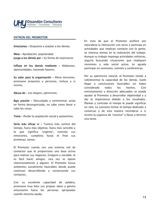15151515
PATRON DEL PROMOTORPATRON DEL PROMOTORPATRON DEL PROMOTORPATRON DEL PROMOTOR
EmocionEmocionEmocionEmocioneseseses –––– Dispuesto a aceptar a los demás.
MetaMetaMetaMeta –––– Aprobación, popularidad.
Juzga a los demás porJuzga a los demás porJuzga a los demás porJuzga a los demás por –––– Su forma de expresarse.
Influye en losInfluye en losInfluye en losInfluye en los demásdemásdemásdemás mediantemediantemediantemediante –––– Alabanzas,
oportunidades, haciendo favores.
Su valor para la organizaciónSu valor para la organizaciónSu valor para la organizaciónSu valor para la organización –––– Alivia tensiones,
promueve proyectos y personas, incluso a si
mismo.
Abusa deAbusa deAbusa deAbusa de –––– Los elogios, optimismo.
BajoBajoBajoBajo presiónpresiónpresiónpresión –––– Descuidado y sentimental, actúa
en forma desorganizada, no sabe como llevar a
cabo las cosas.
TemeTemeTemeTeme –––– Perder la aceptación social y autoestima.
Sería más eficazSería más eficazSería más eficazSería más eficaz sisisisi –––– Tuviera más control del
tiempo, fuera más objetivo, fuera más sensible a
lo que significa “urgente”, controla sus
emociones, cumpliera hasta el final sus
promesas, tareas.
El Promotor cuenta con una extensa red de
contactos que le proporciona una base activa
para realizar sus negocios. Gregario y sociable, le
es fácil hacer amigos. rara vez se opone
intencionalmente a alguien. El Promotor busca
ambientes socialmente favorables donde puede
continuar desarrollando y conservando sus
contactos.
Con su excelente capacidad de palabra,
promueve muy bien sus propias ideas y genera
entusiasmo hacia las personas apropiadas
cuando necesita ayuda.
En vista de que el Promotor prefiere por
naturaleza la interacción con otros y participa en
actividades que implican contacto con la gente,
se interesa menos en la realización del trabajo.
Aunque su trabajo imponga actividades solitarias,
seguirá buscando situaciones que impliquen
reuniones y vida social activa. Le agrada
participar en reuniones, comités y conferencias.
Por su optimismo natural, el Promotor tiende a
sobreestimar la capacidad de los demás. Suele
llegar a conclusiones favorables sin haber
considerado todos los hechos. Con
entrenamiento y dirección adecuados se puede
ayudar al Promotor a desarrollar objetividad y a
dar la importancia debido a los resultados.
Planear y controlar el tiempo le puede significar
un reto. Le conviene limitar el tiempo dedicado a
conversar y de esta manera recordarse a si
mismo la urgencia de “concluir” y llevar a término
una tarea.
 
