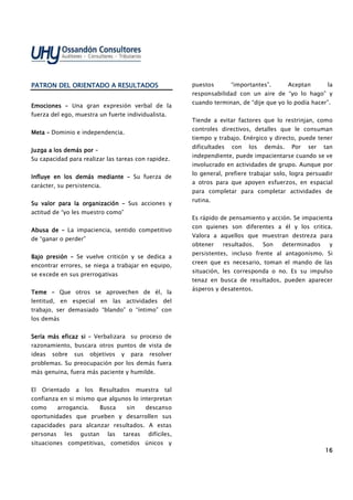 16161616
PATRON DEL ORIENTADO A RESULTADOSPATRON DEL ORIENTADO A RESULTADOSPATRON DEL ORIENTADO A RESULTADOSPATRON DEL ORIENTADO A RESULTADOS
EmocionesEmocionesEmocionesEmociones –––– Una gran expresión verbal de la
fuerza del ego, muestra un fuerte individualista.
MetaMetaMetaMeta –––– Dominio e independencia.
Juzga a los demás porJuzga a los demás porJuzga a los demás porJuzga a los demás por ––––
Su capacidad para realizar las tareas con rapidez.
Influye enInfluye enInfluye enInfluye en los demás mediantelos demás mediantelos demás mediantelos demás mediante –––– Su fuerza de
carácter, su persistencia.
Su valor para la organizaciónSu valor para la organizaciónSu valor para la organizaciónSu valor para la organización –––– Sus acciones y
actitud de “yo les muestro como”
Abusa deAbusa deAbusa deAbusa de –––– La impaciencia, sentido competitivo
de “ganar o perder”
Bajo presiónBajo presiónBajo presiónBajo presión –––– Se vuelve criticón y se dedica a
encontrar errores, se niega a trabajar en equipo,
se excede en sus prerrogativas
TemeTemeTemeTeme –––– Que otros se aprovechen de él, la
lentitud, en especial en las actividades del
trabajo, ser demasiado “blando” o “íntimo” con
los demás
Sería más eficaz siSería más eficaz siSería más eficaz siSería más eficaz si –––– Verbalizara su proceso de
razonamiento, buscara otros puntos de vista de
ideas sobre sus objetivos y para resolver
problemas. Su preocupación por los demás fuera
más genuina, fuera más paciente y humilde.
El Orientado a los Resultados muestra tal
confianza en si mismo que algunos lo interpretan
como arrogancia. Busca sin descanso
oportunidades que prueben y desarrollen sus
capacidades para alcanzar resultados. A estas
personas les gustan las tareas difíciles,
situaciones competitivas, cometidos únicos y
puestos “importantes”. Aceptan la
responsabilidad con un aire de “yo lo hago” y
cuando terminan, de “dije que yo lo podía hacer”.
Tiende a evitar factores que lo restrinjan, como
controles directivos, detalles que le consuman
tiempo y trabajo. Enérgico y directo, puede tener
dificultades con los demás. Por ser tan
independiente, puede impacientarse cuando se ve
involucrado en actividades de grupo. Aunque por
lo general, prefiere trabajar solo, logra persuadir
a otros para que apoyen esfuerzos, en espacial
para completar para completar actividades de
rutina.
Es rápido de pensamiento y acción. Se impacienta
con quienes son diferentes a él y los critica.
Valora a aquellos que muestran destreza para
obtener resultados. Son determinados y
persistentes, incluso frente al antagonismo. Si
creen que es necesario, toman el mando de las
situación, les corresponda o no. Es su impulso
tenaz en busca de resultados, pueden aparecer
ásperos y desatentos.
 