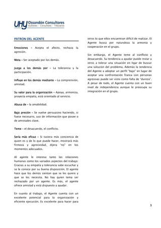 3333
PATRON DEL AGENTEPATRON DEL AGENTEPATRON DEL AGENTEPATRON DEL AGENTE
EmocionesEmocionesEmocionesEmociones –––– Acepta el afecto, rechaza la
agresión.
MetaMetaMetaMeta –––– Ser aceptado por los demás.
Juzga a los demás porJuzga a los demás porJuzga a los demás porJuzga a los demás por –––– La tolerancia y la
participación.
Influye en los demás mediInfluye en los demás mediInfluye en los demás mediInfluye en los demás medianteanteanteante –––– La comprensión,
amistad.
Su valor para la organizaciónSu valor para la organizaciónSu valor para la organizaciónSu valor para la organización –––– Apoya, armoniza,
proyecta empatía, está orientado al servicio.
Abusa deAbusa deAbusa deAbusa de –––– la amabilidad.
Bajo presiónBajo presiónBajo presiónBajo presión –––– Se vuelve persuasivo haciendo, si
fuese necesario, uso de información que posee o
de amistades clave.
TemeTemeTemeTeme –––– el desacuerdo, el conflicto.
Sería más eficazSería más eficazSería más eficazSería más eficaz –––– Si tuviera más conciencia de
quien es y de lo que puede hacer, mostrará más
firmeza y agresividad, dijera “no” en los
momentos adecuados.
Al agente le interesa tanto las relaciones
humanas como los variados aspectos del trabajo:
Gracias a su empatía y tolerancia sabe escuchar y
se le conoce por su buena disposición. El agente
hace que los demás sientan que se les quiere y
que se les necesita. No hay quien tema ser
rechazado por un agente. Es más, el agente
ofrece amistad y está dispuesto a ayudar.
En cuanto al trabajo, el Agente cuenta con un
excelente potencial para la organización y
eficiente ejecución. Es excelente para hacer para
otros lo que ellos encuentran difícil de realizar. El
Agente busca por naturaleza la armonía y
cooperación en el grupo.
Sin embargo, el Agente teme al conflicto y
desacuerdo. Su tendencia a ayudar puede instar a
otros a tolerar una situación en ligar de buscar
una solución del problema. Además la tendencia
del Agente a adoptar un perfil “bajo” en lugar de
aceptar una confrontación franca con personas
agresivas puede ser visto como falta de “dureza”.
A pesar de todo, el Agente cuenta con un buen
nivel de independencia aunque le preocupa su
integración en el grupo.
 
