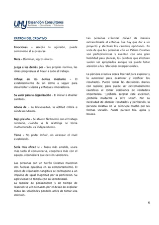 6666
PATRON DEL CREATIVOPATRON DEL CREATIVOPATRON DEL CREATIVOPATRON DEL CREATIVO
EmocionesEmocionesEmocionesEmociones –––– Acepta la agresión, puede
contenerse al expresarse.
MetaMetaMetaMeta –––– Dominar, logros únicos.
Juzga a los demás porJuzga a los demás porJuzga a los demás porJuzga a los demás por –––– Sus propias normas, las
ideas progresivas al llevar a cabo el trabajo.
Influye en los demás medianteInfluye en los demás medianteInfluye en los demás medianteInfluye en los demás mediante –––– El
establecimiento de un ritmo a seguir para
desarrollar sistema y enfoques innovadores.
Su valor para la organizaciónSu valor para la organizaciónSu valor para la organizaciónSu valor para la organización –––– El iniciar o diseñar
cambios.
Abusa deAbusa deAbusa deAbusa de –––– La brusquedad, la actitud crítica o
condescendiente.
Bajo presiónBajo presiónBajo presiónBajo presión –––– Se aburre fácilmente con el trabajo
rutinario, cuando se le restringe se torna
malhumorado, es independiente.
TemeTemeTemeTeme –––– No poder influir, no alcanzar el nivel
establecido.
Sería más eficaz siSería más eficaz siSería más eficaz siSería más eficaz si –––– Fuera más amable, usara
más tacto al comunicarse, cooperara más con el
equipo, reconociera que existen sanciones.
Las personas con un Patrón Creativo muestran
dos fuerzas opuestas en su comportamiento. El
deseo de resultados tangibles se contrapone a un
impulso de igual magnitud por la perfección. Su
agresividad se templa con su sensibilidad.
La rapidez de pensamiento y de tiempo de
reacción se ven frenados por el deseo de explorar
todas las soluciones posibles antes de tomar una
decisión.
Las personas creativas prevén de manera
extraordinaria el enfoque que hay que dar a un
proyecto y efectúan los cambios oportunos. En
vista de que las personas con un Patrón Creativo
son perfeccionistas y cuentan con una gran
habilidad para planear, los cambios que efectúan
suelen ser apropiados aunque les puede faltar
atención a las relaciones interpersonales.
La persona creativa desea libertad para explorar y
la autoridad para examinar y verificar los
resultados. Puede tomar las decisiones diarias
con rapidez, pero puede ser extremadamente
cauteloso al tomar decisiones de verdadera
importancia. “¿Debería aceptar este ascenso?,
¿Debería mudarme a otro sitio?”. Por su
necesidad de obtener resultados y perfección, la
persona creativa no se preocupa mucho por las
formas sociales. Puede parecer fría, ajena y
brusca.
 