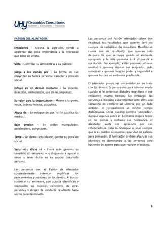 8888
PATRON DEL ALENTADORPATRON DEL ALENTADORPATRON DEL ALENTADORPATRON DEL ALENTADOR
EmocionesEmocionesEmocionesEmociones –––– Acepta la agresión, tiende a
aparentar dar poca importancia a la necesidad
que tiene de afecto.
MetaMetaMetaMeta –––– Controlar su ambiente o a su público.
Juzga a los demás porJuzga a los demás porJuzga a los demás porJuzga a los demás por –––– La forma en que
proyectan su fuerza personal, carácter y posición
social.
Influye en los demás medianteInfluye en los demás medianteInfluye en los demás medianteInfluye en los demás mediante –––– Su encanto,
dirección, intimidación, uso de recompensas.
Su valor para la organizaciónSu valor para la organizaciónSu valor para la organizaciónSu valor para la organización –––– Mueve a la gente,
inicia, ordena, felicita, disciplina.
Abusa deAbusa deAbusa deAbusa de –––– Su enfoque de que “el fin justifica los
medios”.
Bajo presiónBajo presiónBajo presiónBajo presión –––– Se vuelve manipulador,
pendenciero, beligerante.
TemeTemeTemeTeme –––– Ser demasiado blando, perder su posición
social.
Sería más eficaz siSería más eficaz siSería más eficaz siSería más eficaz si –––– Fuera más genuina su
sensibilidad, estuviera más dispuesto a ayudar a
otros a tener éxito en su propio desarrollo
personal.
Las personas con el Patrón de Alentador
concientemente intentan modificar los
pensamientos y acciones de los demás. Al buscar
controlar su ambiente, con astucia identifican y
manipulan los motivos existentes de otras
personas y dirigen la conducta resultante hacia
un fin predeterminado.
Las personas del Patrón Alentador saben con
exactitud los resultados que quieren pero no
siempre los verbalizan de inmediato. Manifiestan
cuales son los resultados que quieren solo
después de que se haya creado el ambiente
apropiado y la otra persona está dispuesta a
aceptarlos. Por ejemplo, estas personas ofrecen
amistad a quienes desean ser aceptados, más
autoridad a quienes buscan poder y seguridad a
quienes buscan un ambiente predecible.
El Alentador puede ser encantador en su trato
con los demás. Es persuasivo para obtener ayuda
cuando se le presentan detalles repetitivos y que
consumen mucho tiempo. Sin embargo, las
personas a menudo experimentan ante ellos una
sensación de conflicto al sentirse por un lado
atraídos, y curiosamente al mismo tiempo
distanciados. Otras pueden sentirse “utilizadas”.
Aunque algunas veces el Alentador inspira temor
en los demás y rechaza sus decisiones, el
Alentador suele ser apreciado por sus
colaboradores. Esto lo consigue al usar siempre
que le es posible su enorme capacidad de palabra
para persuadir. El Alentador prefiere alcanzar sus
objetivos no dominando a las personas sino
haciendo de agente para que realicen el trabajo.
 
