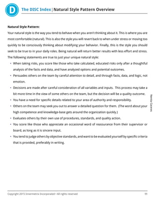 The DISC Index Natural Style Pattern Overview
NenitaCaceres
Copyright 2015 Innermetrix Incorporated • All rights reserved 11
Natural Style Pattern:
Your natural style is the way you tend to behave when you aren't thinking about it. This is where you are
most comfortable (natural). This is also the style you will revert back to when under stress or moving too
quickly to be consciously thinking about modifying your behavior. Finally, this is the style you should
seek to be true to in your daily roles. Being natural will return better results with less effort and stress.
The following statements are true to just your unique natural style:
• When taking risks, you score like those who take calculated, educated risks only after a thoughtful
analysis of the facts and data, and have analyzed options and potential outcomes.
• Persuades others on the team by careful attention to detail, and through facts, data, and logic, not
emotion.
• Decisions are made after careful consideration of all variables and inputs. This process may take a
bit more time in the view of some others on the team, but the decision will be a quality outcome.
• You have a need for specific details related to your area of authority and responsibility.
• Others on the team may seek you out to answer a detailed question for them. (The word about your
high competence and knowledge-base gets around the organization quickly.)
• Evaluates others by their own use of procedures, standards, and quality action.
• You score like those who appreciate an occasional word of reassurance from their supervisor or
board, as long as it is sincere input.
• You tend to judge others by objective standards, and want to be evaluated yourself by specific criteria
that is provided, preferably in writing.
 