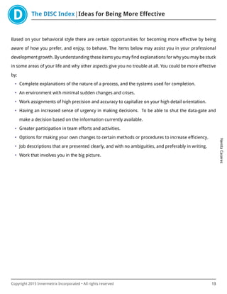 The DISC Index Ideas for Being More Effective
NenitaCaceres
Copyright 2015 Innermetrix Incorporated • All rights reserved 13
Based on your behavioral style there are certain opportunities for becoming more effective by being
aware of how you prefer, and enjoy, to behave. The items below may assist you in your professional
development growth. By understanding these items you may find explanations for why you may be stuck
in some areas of your life and why other aspects give you no trouble at all. You could be more effective
by:
• Complete explanations of the nature of a process, and the systems used for completion.
• An environment with minimal sudden changes and crises.
• Work assignments of high precision and accuracy to capitalize on your high detail orientation.
• Having an increased sense of urgency in making decisions. To be able to shut the data-gate and
make a decision based on the information currently available.
• Greater participation in team efforts and activities.
• Options for making your own changes to certain methods or procedures to increase efficiency.
• Job descriptions that are presented clearly, and with no ambiguities, and preferably in writing.
• Work that involves you in the big picture.
 