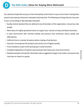 The DISC Index Ideas for Staying More Motivated
NenitaCaceres
Copyright 2015 Innermetrix Incorporated • All rights reserved 14
Your behavioral style will cause you to be motivated by certain factors in your environment. Having these
present may make you feel more motivated, and productive. The following are things that you may want
in your surroundings to feel optimally motivated:
• Quality control standard that are adhered to by all members of the organization, not just by a few
people.
• Work tasks of a highly specialized nature to support your natural curiosity and detail orientation.
• A work environment with minimal hostility and pressure that sometimes reduce quality and
effectiveness.
• Sufficient time to consider all options before making a final decision.
• Security in knowing that the products and services are of highest quality.
• To be included as a part of the work group in social functions.
• Complete explanations of systems and processes that impact your work environment.
• Detailed examples and specific information about suggested changes to be made in processes that
may have an impact on quality.
 