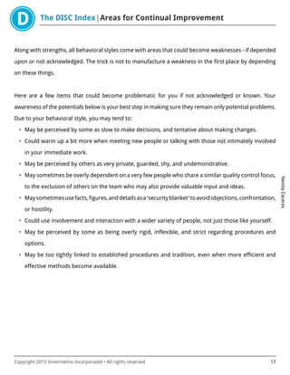 The DISC Index Areas for Continual Improvement
NenitaCaceres
Copyright 2015 Innermetrix Incorporated • All rights reserved 17
Along with strengths, all behavioral styles come with areas that could become weaknesses - if depended
upon or not acknowledged. The trick is not to manufacture a weakness in the first place by depending
on these things.
Here are a few items that could become problematic for you if not acknowledged or known. Your
awareness of the potentials below is your best step in making sure they remain only potential problems.
Due to your behavioral style, you may tend to:
• May be perceived by some as slow to make decisions, and tentative about making changes.
• Could warm up a bit more when meeting new people or talking with those not intimately involved
in your immediate work.
• May be perceived by others as very private, guarded, shy, and undemonstrative.
• May sometimes be overly dependent on a very few people who share a similar quality control focus,
to the exclusion of others on the team who may also provide valuable input and ideas.
• Maysometimesusefacts,figures,anddetailsasa'securityblanket'toavoidobjections,confrontation,
or hostility.
• Could use involvement and interaction with a wider variety of people, not just those like yourself.
• May be perceived by some as being overly rigid, inflexible, and strict regarding procedures and
options.
• May be too tightly linked to established procedures and tradition, even when more efficient and
effective methods become available.
 