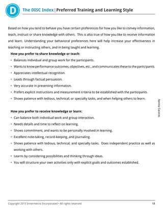 The DISC Index Preferred Training and Learning Style
NenitaCaceres
Copyright 2015 Innermetrix Incorporated • All rights reserved 18
Based on how you tend to behave you have certain preferences for how you like to convey information,
teach, instruct or share knowledge with others. This is also true of how you like to receive information
and learn. Understanding your behavioral preferences here will help increase your effectiveness in
teaching or instructing others, and in being taught and learning.
How you prefer to share knowledge or teach:
• Balances individual and group work for the participants.
• Wants to know performance outcomes, objectives, etc., and communicates these to the participants.
• Appreciates intellectual recognition.
• Leads through factual persuasion.
• Very accurate in presenting information.
• Prefers explicit instructions and measurement criteria to be established with the participants.
• Shows patience with tedious, technical, or specialty tasks, and when helping others to learn.
How you prefer to receive knowledge or learn:
• Can balance both individual work and group interaction.
• Needs details and time to reflect on learning.
• Shows commitment, and wants to be personally involved in learning.
• Excellent note-taking, record-keeping, and journaling.
• Shows patience with tedious, technical, and specialty tasks. Does independent practice as well as
working with others.
• Learns by considering possibilities and thinking through ideas.
• You will structure your own activities only with explicit goals and outcomes established.
 