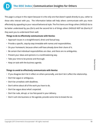 The DISC Index Communication Insights for Others
NenitaCaceres
Copyright 2015 Innermetrix Incorporated • All rights reserved 19
This page is unique in this report because it is the only one that doesn't speak directly to you, rather to
those who interact with you. The information below will help others communicate with you more
effectively by appealing to your natural behavioral style. The first items are things others SHOULD do to
be better understood by you (Do's) and the second list is of things others SHOULD NOT do (Don'ts) if
they want you to understand them well.
Things to do to effectively communicate with Nenita:
• Approach issues in a straightforward, direct and factual way.
• Provide a specific, step-by-step timetable with names and responsibilities.
• Do your homework, because others will have already done their share of it.
• Be certain that individual responsibilities are clear, and there are no ambiguities.
• Present your ideas and opinions in a nonthreatening way.
• Take your time to be precise and thorough.
• Keep on task with the business agenda.
Things to avoid to effectively communicate with Nenita:
• If you disagree don't let it reflect on others personally, and don't let it affect the relationship.
• Don't be vague or ambiguous.
• Don't be unrealistic with deadlines.
• Don't whine about all of the work you have to do.
• Don't be vague about what's expected.
• Don't be rude, abrupt, or too fast-paced in your delivery.
• Don't rush into business or the agenda; provide some time to break the ice.
 