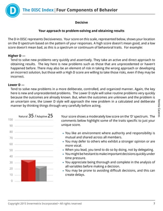 The DISC Index Four Components of Behavior
NenitaCaceres
Copyright 2015 Innermetrix Incorporated • All rights reserved 7
Decisive
Your approach to problem-solving and obtaining results
The D in DISC represents Decisiveness. Your score on this scale, represented below, shows your location
on the D spectrum based on the pattern of your responses. A high score doesn't mean good, and a low
score doesn't mean bad, as this is a spectrum or continuum of behavioral traits. For example:
Higher D —
Tend to solve new problems very quickly and assertively. They take an active and direct approach to
obtaining results. The key here is new problems such as those that are unprecedented or haven't
happened before. There may also be an element of risk in taking the wrong approach or developing
an incorrect solution, but those with a High D score are willing to take those risks, even if they may be
incorrect.
Lower D —
Tend to solve new problems in a more deliberate, controlled, and organized manner. Again, the key
here is new and unprecedented problems. The Lower D style will solve routine problems very quickly
because the outcomes are already known. But, when the outcomes are unknown and the problem is
an uncertain one, the Lower D style will approach the new problem in a calculated and deliberate
manner by thinking things through very carefully before acting.
0
10
20
30
40
50
60
70
80
90
100
Natural 35 /Adaptive 25 Your score shows a moderately low score on the 'D' spectrum. The
comments below highlight some of the traits specific to just your
unique score.
• You like an environment where authority and responsibility is
mutual and shared across all members.
• You may defer to others who exhibit a stronger opinion or are
more vocal.
• When you lead, you tend to do so by doing, not by delegating.
• Youmightbehesitanttomakeimportantdecisionsquicklyunder
time pressure.
• You appreciate being thorough and complete in the analysis of
all variables before making a decision.
• You may be prone to avoiding difficult decisions, and this can
create delays.
 