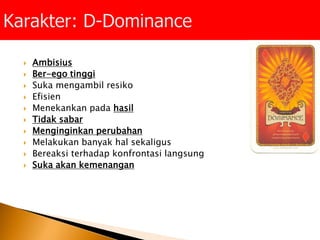  Ambisius
 Ber-ego tinggi
 Suka mengambil resiko
 Efisien
 Menekankan pada hasil
 Tidak sabar
 Menginginkan perubahan
 Melakukan banyak hal sekaligus
 Bereaksi terhadap konfrontasi langsung
 Suka akan kemenangan
 