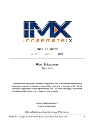 © 2010-2011 Copyright Innermetrix UK US South Africa Australia Asia Middle-East 1
The DISC Index
WHAT WHY HOW
Riann Salandanan
May 9, 2015
This Innermetrix Disc Index is a modern interpretation of Dr.William Marston's behavioral
dimensions. Marston's research uncovered four quadrants of behavior which help to
understand a person's behavioral preferences. This Disc Index will help you understand
your behavioral style and how to maximize your potential.
Anthony Robbins Coaching
www.tonyrobbins.com
Get a real estate specific version at www.WizeHire.com
 