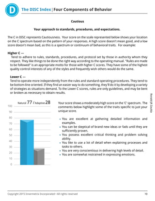 The DISC Index Four Components of Behavior
RonaldJRZaulda
Copyright 2015 Innermetrix Incorporated • All rights reserved 10
Cautious
Your approach to standards, procedures, and expectations.
The C in DISC represents Cautiousness. Your score on the scale represented below shows your location
on the C spectrum based on the pattern of your responses. A high score doesn't mean good, and a low
score doesn't mean bad, as this is a spectrum or continuum of behavioral traits. For example:
Higher C —
Tend to adhere to rules, standards, procedures, and protocol set by those in authority whom they
respect. They like things to be done the right way according to the operating manual. "Rules are made
to be followed" is an appropriate motto for those with higher C scores. They have some of the highest
quality control interests of any of the styles and frequently wish others would do the same.
Lower C —
Tend to operate more independently from the rules and standard operating procedures. They tend to
be bottom-line oriented. If they find an easier way to do something, they'll do it by developing a variety
of strategies as situations demand. To the Lower C scores, rules are only guidelines, and may be bent
or broken as necessary to obtain results.
0
10
20
30
40
50
60
70
80
90
100
Natural 77 /Adaptive 28 Your score shows a moderately high score on the 'C' spectrum. The
comments below highlight some of the traits specific to just your
unique score.
• You are excellent at gathering detailed information and
examples.
• You can be skeptical of brand new ideas or fads until they are
sufficiently proven.
• You possess excellent critical thinking and problem solving
ability.
• You like to use a lot of detail when explaining processes and
tasks to others.
• You are very conscientious in delivering high levels of detail.
• You are somewhat restrained in expressing emotions.
 