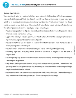 The DISC Index Natural Style Pattern Overview
RonaldJRZaulda
Copyright 2015 Innermetrix Incorporated • All rights reserved 11
Natural Style Pattern:
Your natural style is the way you tend to behave when you aren't thinking about it. This is where you are
most comfortable (natural). This is also the style you will revert back to when under stress or moving too
quickly to be consciously thinking about modifying your behavior. Finally, this is the style you should
seek to be true to in your daily roles. Being natural will return better results with less effort and stress.
The following statements are true to just your unique natural style:
• You tend to judge others by objective standards, and want to be evaluated yourself by specific criteria
that is provided, preferably in writing.
• Appreciates security in projects, systems, and the job culture. Much of that security may be achieved
by maintaining high standards of operational quality.
• You score like those who appreciate an occasional word of reassurance from their supervisor or
board, as long as it is sincere input.
• You have a need for specific details related to your area of authority and responsibility.
• Extremely high sense of quality control and detail orientation in all you do for the team or
organization.
• You bring a very high level of conscientiousness and follow-through in working on detailed projects
and complex assignments.
• May tend to get bogged down in details during some decision-making processes. The reason is that
you may keep the data-gate open too long. There may be more information forthcoming that might
impact the direction of the decision.
• Others on the team may seek you out to answer a detailed question for them. (The word about your
high competence and knowledge-base gets around the organization quickly.)
 