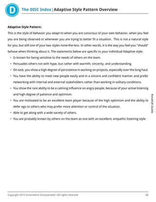 The DISC Index Adaptive Style Pattern Overview
RonaldJRZaulda
Copyright 2015 Innermetrix Incorporated • All rights reserved 12
Adaptive Style Pattern:
This is the style of behavior you adapt to when you are conscious of your own behavior, when you feel
you are being observed or whenever you are trying to better fit a situation. This is not a natural style
for you, but still one of your two styles none-the-less. In other words, it is the way you feel you "should"
behave when thinking about it. The statements below are specific to your individual Adaptive style:
• Is known for being sensitive to the needs of others on the team.
• Persuades others not with hype, but rather with warmth, sincerity, and understanding.
• On task, you show a high degree of persistence in working on projects, especially over the long haul.
• You have the ability to meet new people easily and in a sincere and confident manner and prefer
networking with internal and external stakeholders rather than working in solitary conditions.
• You show the rare ability to be a calming influence on angry people, because of your active listening
and high degree of patience and optimism.
• You are motivated to be an excellent team player because of the high optimism and the ability to
defer ego to others who may prefer more attention or control of the situation.
• Able to get along with a wide variety of others.
• You are probably known by others on the team as one with an excellent, empathic listening style.
 