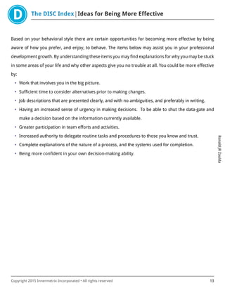 The DISC Index Ideas for Being More Effective
RonaldJRZaulda
Copyright 2015 Innermetrix Incorporated • All rights reserved 13
Based on your behavioral style there are certain opportunities for becoming more effective by being
aware of how you prefer, and enjoy, to behave. The items below may assist you in your professional
development growth. By understanding these items you may find explanations for why you may be stuck
in some areas of your life and why other aspects give you no trouble at all. You could be more effective
by:
• Work that involves you in the big picture.
• Sufficient time to consider alternatives prior to making changes.
• Job descriptions that are presented clearly, and with no ambiguities, and preferably in writing.
• Having an increased sense of urgency in making decisions. To be able to shut the data-gate and
make a decision based on the information currently available.
• Greater participation in team efforts and activities.
• Increased authority to delegate routine tasks and procedures to those you know and trust.
• Complete explanations of the nature of a process, and the systems used for completion.
• Being more confident in your own decision-making ability.
 