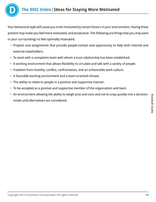 The DISC Index Ideas for Staying More Motivated
RonaldJRZaulda
Copyright 2015 Innermetrix Incorporated • All rights reserved 14
Your behavioral style will cause you to be motivated by certain factors in your environment. Having these
present may make you feel more motivated, and productive. The following are things that you may want
in your surroundings to feel optimally motivated:
• Projects and assignments that provide people-contact and opportunity to help both internal and
external stakeholders.
• To work with a competent team with whom a trust relationship has been established.
• A working environment that allows flexibility to circulate and talk with a variety of people.
• Freedom from hostility, conflict, confrontation, and an unfavorable work culture.
• A favorable working environment and a team-oriented climate.
• The ability to relate to people in a positive and supportive manner.
• To be accepted as a positive and supportive member of the organization and team.
• An environment allowing the ability to weigh pros and cons and not to snap quickly into a decision-
mode until alternatives are considered.
 