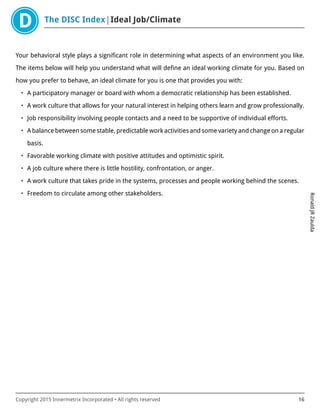 The DISC Index Ideal Job/Climate
RonaldJRZaulda
Copyright 2015 Innermetrix Incorporated • All rights reserved 16
Your behavioral style plays a significant role in determining what aspects of an environment you like.
The items below will help you understand what will define an ideal working climate for you. Based on
how you prefer to behave, an ideal climate for you is one that provides you with:
• A participatory manager or board with whom a democratic relationship has been established.
• A work culture that allows for your natural interest in helping others learn and grow professionally.
• Job responsibility involving people contacts and a need to be supportive of individual efforts.
• A balance between some stable, predictable work activities and some variety and change on a regular
basis.
• Favorable working climate with positive attitudes and optimistic spirit.
• A job culture where there is little hostility, confrontation, or anger.
• A work culture that takes pride in the systems, processes and people working behind the scenes.
• Freedom to circulate among other stakeholders.
 