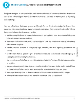 The DISC Index Areas for Continual Improvement
RonaldJRZaulda
Copyright 2015 Innermetrix Incorporated • All rights reserved 17
Along with strengths, all behavioral styles come with areas that could become weaknesses - if depended
upon or not acknowledged. The trick is not to manufacture a weakness in the first place by depending
on these things.
Here are a few items that could become problematic for you if not acknowledged or known. Your
awareness of the potentials below is your best step in making sure they remain only potential problems.
Due to your behavioral style, you may tend to:
• May be too tightly linked to established procedures and tradition, even when more efficient and
effective methods become available.
• May spend more time than necessary in preparing your 'case' due to fear of the unexpected, or being
seen as under prepared.
• May be perceived by some as being overly rigid, inflexible, and strict regarding procedures and
options.
• Could benefit from a greater degree of self-confidence and an increased sense of urgency to
accomplish activities in a tighter timeline.
• Maysometimesusefacts,figures,anddetailsasa'securityblanket'toavoidobjections,confrontation,
or hostility.
• May sometimes be overly dependent on a very few people who share a similar quality control focus,
to the exclusion of others on the team who may also provide valuable input and ideas.
• May be perceived by some as slow to make decisions, and tentative about making changes.
• May sometimes oversell on standard operating procedure, rules, or regulations.
 