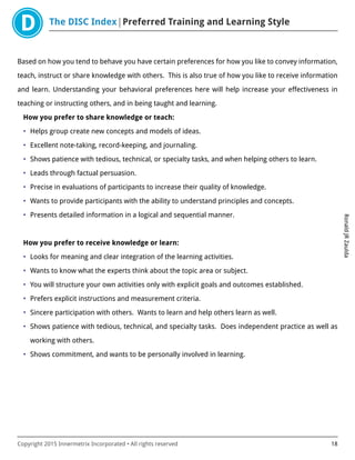 The DISC Index Preferred Training and Learning Style
RonaldJRZaulda
Copyright 2015 Innermetrix Incorporated • All rights reserved 18
Based on how you tend to behave you have certain preferences for how you like to convey information,
teach, instruct or share knowledge with others. This is also true of how you like to receive information
and learn. Understanding your behavioral preferences here will help increase your effectiveness in
teaching or instructing others, and in being taught and learning.
How you prefer to share knowledge or teach:
• Helps group create new concepts and models of ideas.
• Excellent note-taking, record-keeping, and journaling.
• Shows patience with tedious, technical, or specialty tasks, and when helping others to learn.
• Leads through factual persuasion.
• Precise in evaluations of participants to increase their quality of knowledge.
• Wants to provide participants with the ability to understand principles and concepts.
• Presents detailed information in a logical and sequential manner.
How you prefer to receive knowledge or learn:
• Looks for meaning and clear integration of the learning activities.
• Wants to know what the experts think about the topic area or subject.
• You will structure your own activities only with explicit goals and outcomes established.
• Prefers explicit instructions and measurement criteria.
• Sincere participation with others. Wants to learn and help others learn as well.
• Shows patience with tedious, technical, and specialty tasks. Does independent practice as well as
working with others.
• Shows commitment, and wants to be personally involved in learning.
 