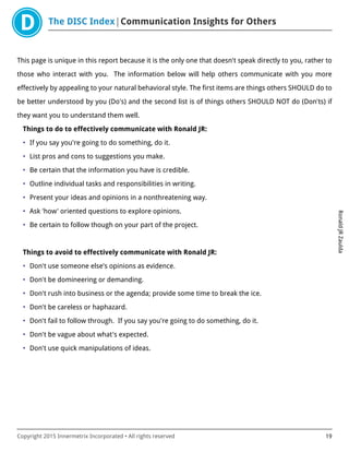 The DISC Index Communication Insights for Others
RonaldJRZaulda
Copyright 2015 Innermetrix Incorporated • All rights reserved 19
This page is unique in this report because it is the only one that doesn't speak directly to you, rather to
those who interact with you. The information below will help others communicate with you more
effectively by appealing to your natural behavioral style. The first items are things others SHOULD do to
be better understood by you (Do's) and the second list is of things others SHOULD NOT do (Don'ts) if
they want you to understand them well.
Things to do to effectively communicate with Ronald JR:
• If you say you're going to do something, do it.
• List pros and cons to suggestions you make.
• Be certain that the information you have is credible.
• Outline individual tasks and responsibilities in writing.
• Present your ideas and opinions in a nonthreatening way.
• Ask 'how' oriented questions to explore opinions.
• Be certain to follow though on your part of the project.
Things to avoid to effectively communicate with Ronald JR:
• Don't use someone else's opinions as evidence.
• Don't be domineering or demanding.
• Don't rush into business or the agenda; provide some time to break the ice.
• Don't be careless or haphazard.
• Don't fail to follow through. If you say you're going to do something, do it.
• Don't be vague about what's expected.
• Don't use quick manipulations of ideas.
 