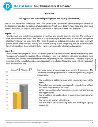 The DISC Index Four Components of Behavior
RonaldJRZaulda
Copyright 2015 Innermetrix Incorporated • All rights reserved 8
Interactive
Your approach to interacting with people and display of emotions.
The I in DISC represents Interactive. Your score on this scale represented below shows your location on
the I spectrum based on the pattern of your responses. A high score doesn't mean good, and a low score
doesn't mean bad, as this is a spectrum or continuum of behavioral traits. For example:
Higher I —
Tend to meet new people in an outgoing, gregarious, and socially assertive manner. The key here is
new people whom one hasn't met before. Many other styles are talkative, but more so with people
that they've known for some time. The Higher I scores are talkative, interactive and open even with
people whom they have just initially met. People scoring in this range may also be a bit impulsive.
Generally speaking, those with the Higher I scores are generally talkative and outgoing.
Lower I —
Tend to meet new people in a more controlled, quiet and reserved manner. Here's where the key word
"new people" enters the equation. Those with Lower I scores are talkative with their friends and close
associates, but tend to be more reserved with people they've just recently met. They tend to place a
premium on the control of emotions, and approach new relationships with a more reflective approach
than an emotional one.
0
10
20
30
40
50
60
70
80
90
100
Natural 46 /Adaptive 67 Your score shows a low average score on the 'I' spectrum. The
comments below highlight some of the traits specific to just your
unique score.
• You tend to be a stabilizing force when emotional issues hit the
team.
• For really important tasks, you may prefer to work alone without
too much involvement from others.
• While you consider other's emotions, you do not let them fog
the bigger issues.
• You are able to persuade others in a convincing manner when
necessary.
• You can easily interact with others.
• You are able to balance working alone and working in a group
very easily.
 