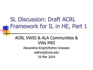 SL Discussion: Draft ACRL
Framework for IL in HE, Part 1
ACRL VWIG & ALA Communities &
VWs MIG
Alexandria Knight/Esther Grassian
estherg@ucla.edu
16 Mar 2014
 
