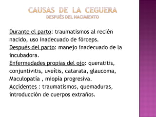 Durante el parto : traumatismos al recién nacido, uso inadecuado de fórceps. Después del parto : manejo inadecuado de la incubadora. Enfermedades propias del ojo : queratitis, conjuntivitis, uveítis, catarata, glaucoma, Maculopatía , miopía progresiva. Accidentes  : traumatismos, quemaduras, introducción de cuerpos extraños. 