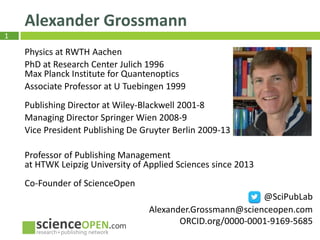 1
Alexander Grossmann
Physics at RWTH Aachen
PhD at Research Center Julich 1996
Max Planck Institute for Quantenoptics
Associate Professor at U Tuebingen 1999
Publishing Director at Wiley-Blackwell 2001-8
Managing Director Springer Wien 2008-9
Vice President Publishing De Gruyter Berlin 2009-13
Professor of Publishing Management
at HTWK Leipzig University of Applied Sciences since 2013
Co-Founder of ScienceOpen
@SciPubLab
Alexander.Grossmann@scienceopen.com
ORCID.org/0000-0001-9169-5685
 