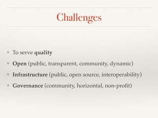 Challenges
❖ To serve quality!
❖ Open (public, transparent, community, dynamic)!
❖ Infrastructure (public, open source, interoperability)!
❖ Governance (community, horizontal, non-proﬁt)
 