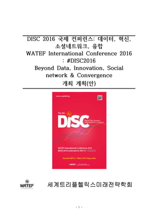 - 1 -
DISC 2016 국제 컨퍼런스: 데이터, 혁신,
소셜네트워크, 융합
WATEF International Conference 2016
: #DISC2016
Beyond Data, Innovation, Social
network & Convergence
개최 계획(안)
세계트리플헬릭스미래전략학회
 